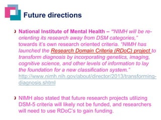 Future directions
National Institute of Mental Health – “NIMH will be reorienting its research away from DSM categories,”
towards it’s own research oriented criteria. “NIMH has
launched the Research Domain Criteria (RDoC) project to
transform diagnosis by incorporating genetics, imaging,
cognitive science, and other levels of information to lay
the foundation for a new classification system.”
http://www.nimh.nih.gov/about/director/2013/transformingdiagnosis.shtml

NIMH also stated that future research projects utilizing
DSM-5 criteria will likely not be funded, and researchers
will need to use RDoC’s to gain funding.

 