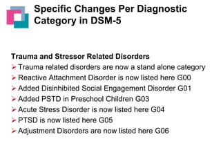 Specific Changes Per Diagnostic
Category in DSM-5

Trauma and Stressor Related Disorders
 Trauma related disorders are now a stand alone category
 Reactive Attachment Disorder is now listed here G00
 Added Disinhibited Social Engagement Disorder G01
 Added PSTD in Preschool Children G03
 Acute Stress Disorder is now listed here G04
 PTSD is now listed here G05
 Adjustment Disorders are now listed here G06

 