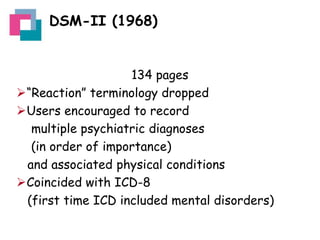 DSM-II (1968)

134 pages
“Reaction” terminology dropped
Users encouraged to record
multiple psychiatric diagnoses
(in order of importance)
and associated physical conditions
Coincided with ICD-8
(first time ICD included mental disorders)

 