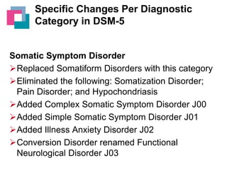 Specific Changes Per Diagnostic
Category in DSM-5

Somatic Symptom Disorder
Replaced Somatiform Disorders with this category
Eliminated the following: Somatization Disorder;
Pain Disorder; and Hypochondriasis
Added Complex Somatic Symptom Disorder J00
Added Simple Somatic Symptom Disorder J01
Added Illness Anxiety Disorder J02
Conversion Disorder renamed Functional
Neurological Disorder J03

 