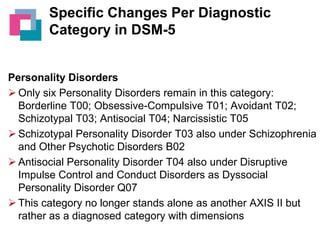 Specific Changes Per Diagnostic
Category in DSM-5

Personality Disorders
 Only six Personality Disorders remain in this category:
Borderline T00; Obsessive-Compulsive T01; Avoidant T02;
Schizotypal T03; Antisocial T04; Narcissistic T05
 Schizotypal Personality Disorder T03 also under Schizophrenia
and Other Psychotic Disorders B02
 Antisocial Personality Disorder T04 also under Disruptive
Impulse Control and Conduct Disorders as Dyssocial
Personality Disorder Q07
 This category no longer stands alone as another AXIS II but
rather as a diagnosed category with dimensions

 
