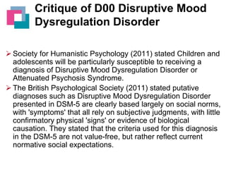 Critique of D00 Disruptive Mood
Dysregulation Disorder
 Society for Humanistic Psychology (2011) stated Children and
adolescents will be particularly susceptible to receiving a
diagnosis of Disruptive Mood Dysregulation Disorder or
Attenuated Psychosis Syndrome.
 The British Psychological Society (2011) stated putative
diagnoses such as Disruptive Mood Dysregulation Disorder
presented in DSM-5 are clearly based largely on social norms,
with 'symptoms' that all rely on subjective judgments, with little
confirmatory physical 'signs' or evidence of biological
causation. They stated that the criteria used for this diagnosis
in the DSM-5 are not value-free, but rather reflect current
normative social expectations.

 