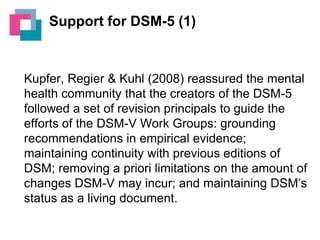 Support for DSM-5 (1)

Kupfer, Regier & Kuhl (2008) reassured the mental
health community that the creators of the DSM-5
followed a set of revision principals to guide the
efforts of the DSM-V Work Groups: grounding
recommendations in empirical evidence;
maintaining continuity with previous editions of
DSM; removing a priori limitations on the amount of
changes DSM-V may incur; and maintaining DSM’s
status as a living document.

 