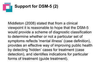 Support for DSM-5 (2)

Middleton (2008) stated that from a clinical
viewpoint it is reasonable to hope that the DSM-5
would provide a scheme of diagnostic classification
to determine whether or not a particular set of
symptoms reflects 'mental illness’ (case definition),
provides an effective way of improving public health
by detecting 'hidden’ cases for treatment (case
detection), and identifies indications for particular
forms of treatment (guide treatment).

 