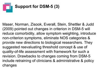 Support for DSM-5 (3)

Maser, Norman, Zisook, Everall, Stein, Shettler & Judd
(2009) pointed out changes in criterion in DSM-5 will
reduce comorbidity, allow symptom weighting, introduce
non-criterion symptoms, eliminate NOS categories &
provide new directions to biological researchers. They
suggested reevaluating threshold concept & use of
quality-of-life assessment with framework for such a
revision. Drawbacks to changes coming from DSM-5
include retraining of clinicians & administrative & policy
changes

 