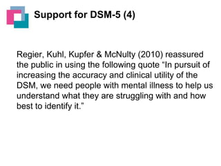 Support for DSM-5 (4)

Regier, Kuhl, Kupfer & McNulty (2010) reassured
the public in using the following quote “In pursuit of
increasing the accuracy and clinical utility of the
DSM, we need people with mental illness to help us
understand what they are struggling with and how
best to identify it.”

 