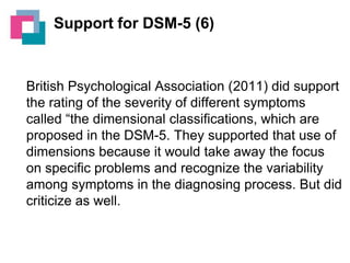 Support for DSM-5 (6)

British Psychological Association (2011) did support
the rating of the severity of different symptoms
called “the dimensional classifications, which are
proposed in the DSM-5. They supported that use of
dimensions because it would take away the focus
on specific problems and recognize the variability
among symptoms in the diagnosing process. But did
criticize as well.

 