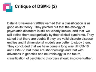 Critique of DSM-5 (2)

Dalal & Sivakumar (2009) warned that a classification is as
good as its theory. They pointed out that the etiology of
psychiatric disorders is still not clearly known, and that we
still define them categorically by their clinical syndrome. They
stated that there are doubts if they are valid discrete disease
entities and if dimensional models are better to study them.
They concluded that we have come a long way till ICD-10
and DSM-IV, but there are shortcomings and that with
advances in genetics and neurobiology in the future,
classification of psychiatric disorders should improve further.

 