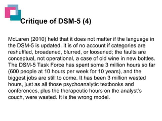 Critique of DSM-5 (4)
McLaren (2010) held that it does not matter if the language in
the DSM-5 is updated. It is of no account if categories are
reshuffled, broadened, blurred, or loosened; the faults are
conceptual, not operational, a case of old wine in new bottles.
The DSM-5 Task Force has spent some 3 million hours so far
(600 people at 10 hours per week for 10 years), and the
biggest jobs are still to come. It has been 3 million wasted
hours, just as all those psychoanalytic textbooks and
conferences, plus the therapeutic hours on the analyst’s
couch, were wasted. It is the wrong model.

 