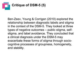 Critique of DSM-5 (5)

Ben-Zeev, Young & Corrigan (2010) explored the
relationship between diagnostic labels and stigma
in the context of the DSM-5. They looked at three
types of negative outcomes – public stigma, selfstigma, and label avoidance. They concluded that
a clinical diagnosis under the DSM-5 may
exacerbate these forms of stigma through sociocognitive processes of groupness, homogeneity,
and stability.

 