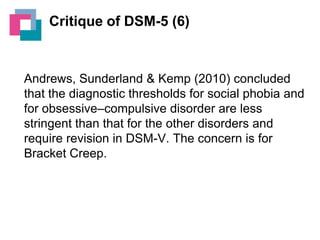 Critique of DSM-5 (6)

Andrews, Sunderland & Kemp (2010) concluded
that the diagnostic thresholds for social phobia and
for obsessive–compulsive disorder are less
stringent than that for the other disorders and
require revision in DSM-V. The concern is for
Bracket Creep.

 