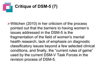 Critique of DSM-5 (7)

Wittchen (2010) in her criticism of the process
pointed out that the barriers to having women’s
issues addressed in the DSM-5 is the
fragmentation of the field of women's mental
health research, lack of emphasis on diagnostic
classificatory issues beyond a few selected clinical
conditions, and finally, the “current rules of game”
used by the current DSM-V Task Forces in the
revision process of DSM-5.

 