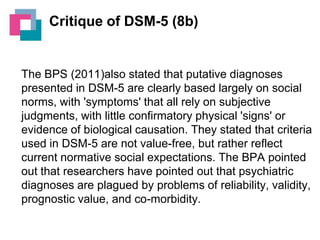 Critique of DSM-5 (8b)

The BPS (2011)also stated that putative diagnoses
presented in DSM-5 are clearly based largely on social
norms, with 'symptoms' that all rely on subjective
judgments, with little confirmatory physical 'signs' or
evidence of biological causation. They stated that criteria
used in DSM-5 are not value-free, but rather reflect
current normative social expectations. The BPA pointed
out that researchers have pointed out that psychiatric
diagnoses are plagued by problems of reliability, validity,
prognostic value, and co-morbidity.

 