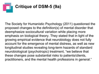 Critique of DSM-5 (9a)

The Society for Humanistic Psychology (2011) questioned the
proposed changes to the definition(s) of mental disorder that
deemphasize sociocultural variation while placing more
emphasis on biological theory. They stated that in light of the
growing empirical evidence that neurobiology does not fully
account for the emergence of mental distress, as well as new
longitudinal studies revealing long-term hazards of standard
neurobiological (psychotropic) treatment, “we believe that
these changes pose substantial risks to patients/clients,
practitioners, and the mental health professions in general.”

 