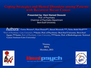 Coping Strategies and Mental Disorders among Patients
with Recurrent Breast Cancer
Presented by: Hani Hamed Dessoki
Prof. of Psychiatry
Chairman of Psychiatry Department
Beni-Suef University

Authors: Fatma Moussa*, Hani Hamed**, Akmal Moustafa ***, Noha Abdel Shafi****
*Prof. of Psychiatry- Cairo Universitv, **Assist. Prof. of Psychiatry- Beni-Suef University- Beni-SuefEgypt, ***Assist. Prof. of Psychiatry- Cairo University, ****Assist. Prof. of Radiodiagnosis- National
Cancer Institute-Cairo Universityt

Vienna,
WPA
October, 2013

 