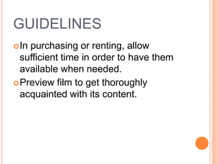 GUIDELINES
In purchasing or renting, allow
sufficient time in order to have them
available when needed.
Preview film to get thoroughly
acquainted with its content.
 