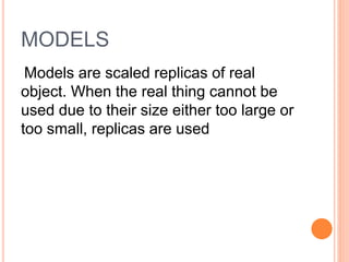MODELS
Models are scaled replicas of real
object. When the real thing cannot be
used due to their size either too large or
too small, replicas are used
 