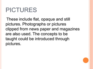PICTURES
These include flat, opaque and still
pictures. Photographs or pictures
clipped from news paper and magazines
are also used. The concepts to be
taught could be introduced through
pictures.
 