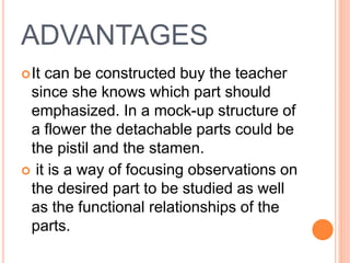 ADVANTAGES
It can be constructed buy the teacher
since she knows which part should
emphasized. In a mock-up structure of
a flower the detachable parts could be
the pistil and the stamen.
 it is a way of focusing observations on
the desired part to be studied as well
as the functional relationships of the
parts.
 