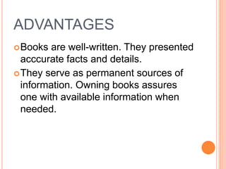 ADVANTAGES
Books are well-written. They presented
acccurate facts and details.
They serve as permanent sources of
information. Owning books assures
one with available information when
needed.
 