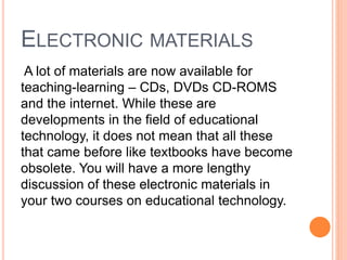 ELECTRONIC MATERIALS
A lot of materials are now available for
teaching-learning – CDs, DVDs CD-ROMS
and the internet. While these are
developments in the field of educational
technology, it does not mean that all these
that came before like textbooks have become
obsolete. You will have a more lengthy
discussion of these electronic materials in
your two courses on educational technology.
 