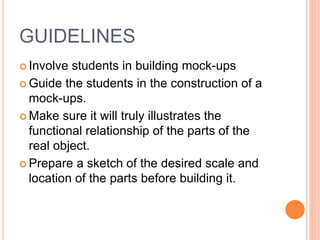 GUIDELINES
 Involve students in building mock-ups
 Guide the students in the construction of a
mock-ups.
 Make sure it will truly illustrates the
functional relationship of the parts of the
real object.
 Prepare a sketch of the desired scale and
location of the parts before building it.
 