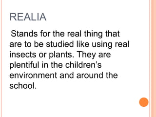 REALIA
Stands for the real thing that
are to be studied like using real
insects or plants. They are
plentiful in the children’s
environment and around the
school.
 