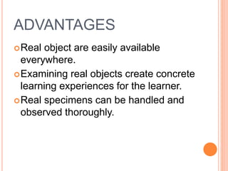 ADVANTAGES
Real object are easily available
everywhere.
Examining real objects create concrete
learning experiences for the learner.
Real specimens can be handled and
observed thoroughly.
 