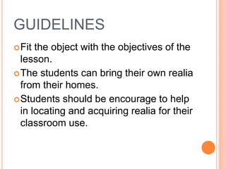 GUIDELINES
Fit the object with the objectives of the
lesson.
The students can bring their own realia
from their homes.
Students should be encourage to help
in locating and acquiring realia for their
classroom use.
 