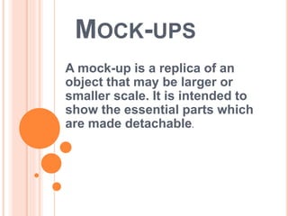 MOCK-UPS
A mock-up is a replica of an
object that may be larger or
smaller scale. It is intended to
show the essential parts which
are made detachable.
 