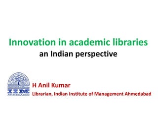 Innovation in academic libraries
an Indian perspective
H Anil Kumar
Librarian, Indian Institute of Management Ahmedabad
 
