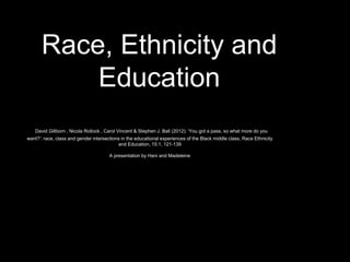 Race, Ethnicity and
Education
David Gillborn , Nicola Rollock , Carol Vincent & Stephen J. Ball (2012): ‘You got a pass, so what more do you
want?’: race, class and gender intersections in the educational experiences of the Black middle class, Race Ethnicity
and Education, 15:1, 121-139
A presentation by Hani and Madeleine
 