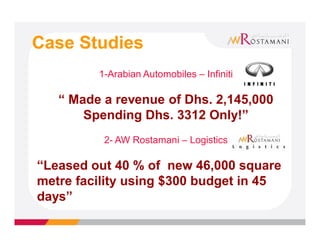 Case Studies
         1-Arabian Automobiles – Infiniti

   “ Made a revenue of Dhs. 2,145,000
       Spending Dhs. 3312 Only!”
          2- AW Rostamani – Logistics

“Leased out 40 % of new 46,000 square
metre facility using $300 budget in 45
days”
 