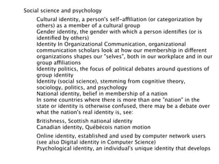 Social science and psychology
    Cultural identity, a person's self-affiliation (or categorization by
    others) as a member of a cultural group
    Gender identity, the gender with which a person identiﬁes (or is
    identiﬁed by others)
    Identity In Organizational Communication, organizational
    communication scholars look at how our membership in different
    organizations shapes our "selves", both in our workplace and in our
    group affiliations
    Identity politics, the focus of political debates around questions of
    group identity
    Identity (social science), stemming from cognitive theory,
    sociology, politics, and psychology
    National identity, belief in membership of a nation
    In some countries where there is more than one "nation" in the
    state or identity is otherwise confused, there may be a debate over
    what the nation's real identity is, see:
    Britishness, Scottish national identity
    Canadian identity, Québécois nation motion
    Online identity, established and used by computer network users
    (see also Digital identity in Computer Science)
    Psychological identity, an individual's unique identity that develops
 