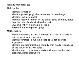 Identity may refer to:
Philosophy
    Identity formation
    Identity (philosophy), the sameness of two things
    Identity (social science)
    Identity theory of mind, in the philosophy of mind, holds
    that the mind is identical to the brain
    Law of identity, a principle of logic
    Personal identity (philosophy)
Mathematics
    Identity element, a special element in a set or structure
    with respect to an operator
    Identity function, a function that does not alter its
    argument
    Identity (mathematics), an equality that holds regardless
    of the values of its variables
    Identity matrix, a square matrix with ones on the main
    diagonal, zeros elsewhere
 