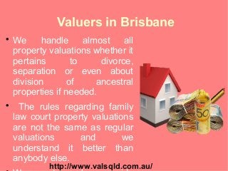 Valuers in Brisbane

We handle almost all
property valuations whether it
pertains to divorce,
separation or even about
division of ancestral
properties if needed.

The rules regarding family
law court property valuations
are not the same as regular
valuations and we
understand it better than
anybody else.
http://www.valsqld.com.au/
 