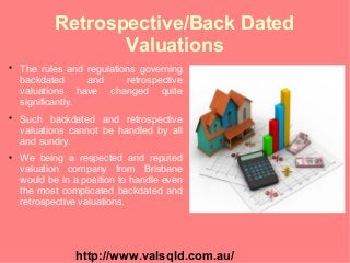 Retrospective/Back Dated
Valuations

The rules and regulations governing
backdated and retrospective
valuations have changed quite
significantly.

Such backdated and retrospective
valuations cannot be handled by all
and sundry.

We being a respected and reputed
valuation company from Brisbane
would be in a position to handle even
the most complicated backdated and
retrospective valuations.
http://www.valsqld.com.au/
 