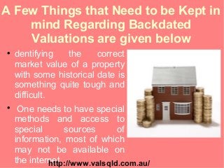 A Few Things that Need to be Kept in
mind Regarding Backdated
Valuations are given below

dentifying the correct
market value of a property
with some historical date is
something quite tough and
difficult.

One needs to have special
methods and access to
special sources of
information, most of which
may not be available on
the internet.http://www.valsqld.com.au/
 