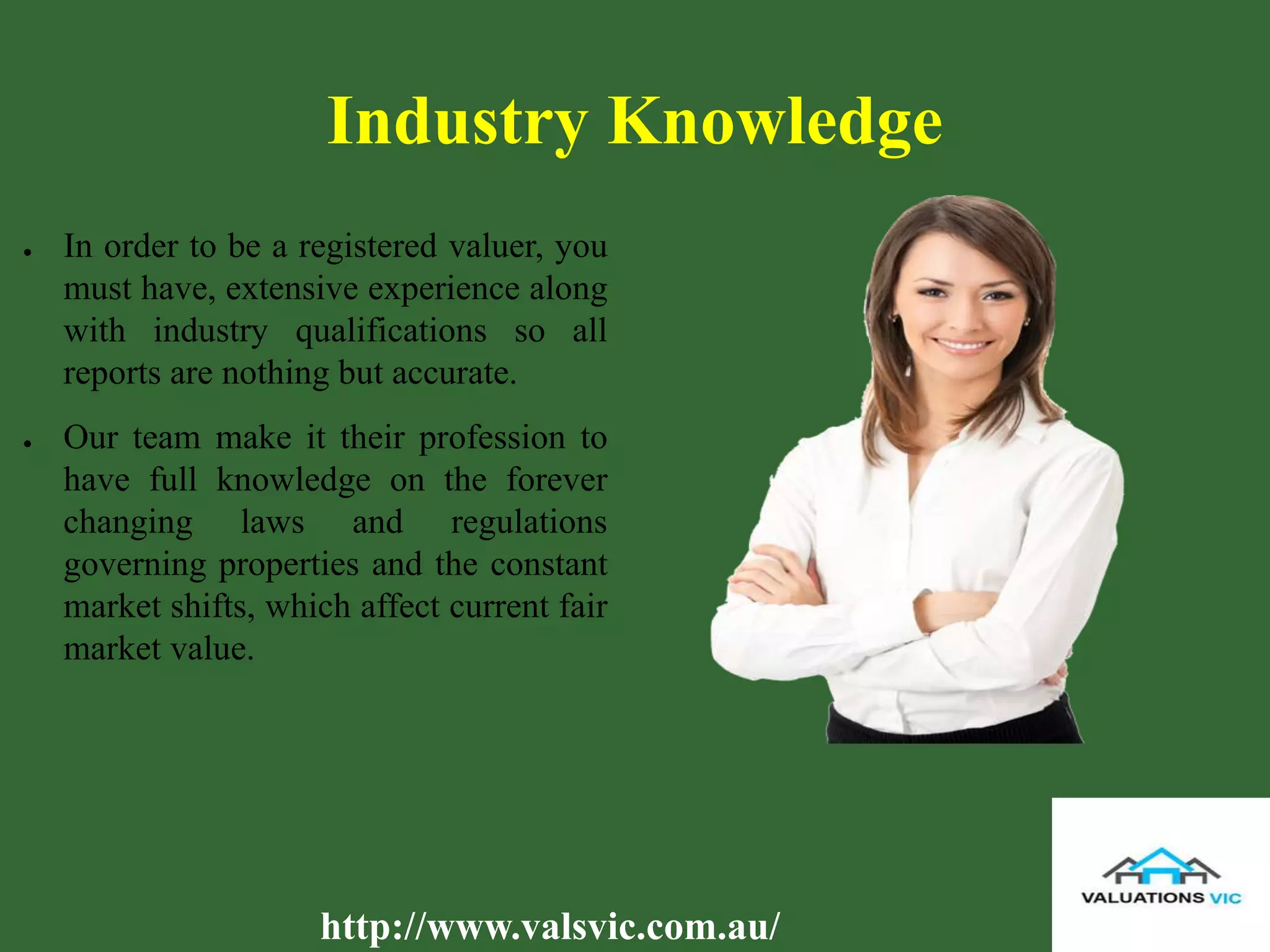 Industry Knowledge
● In order to be a registered valuer, you
must have, extensive experience along
with industry qualifications so all
reports are nothing but accurate.
● Our team make it their profession to
have full knowledge on the forever
changing laws and regulations
governing properties and the constant
market shifts, which affect current fair
market value.
http://www.valsvic.com.au/