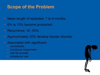 Scope of the Problem
• Mean length of episodes: 7 to 9 months
• 6% to 10% become protracted
• Recurrence: 30 -50%
• Approximately 20% develop bipolar disorder
• Associated with significant:
• comorbidity
• functional impairment
• risk for suicide
• substance use
 