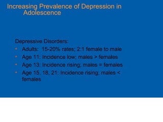 Increasing Prevalence of Depression in
Adolescence
Depressive Disorders:
• Adults: 15-20% rates; 2:1 female to male
• Age 11: Incidence low; males > females
• Age 13: Incidence rising; males = females
• Age 15, 18, 21: Incidence rising; males <
females
 