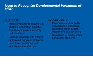 Need to Recognize Developmental Variations of
MDD
CHILDREN:
• More symptoms of anxiety (i.e.
phobias, separation anxiety),
somatic complaints, auditory
hallucinations
• Express irritability with temper
tantrums & behavior problems,
have fewer delusions and
serious suicide attempts
ADOLESCENTS:
• More sleep and appetite
disturbances, delusions,
suicidal ideation & acts,
impairment of functioning
• Compared to adults, more
behavioral problems
 
