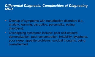 Differential Diagnosis: Complexities of Diagnosing
MDD
• Overlap of symptoms with nonaffective disorders (i.e.,
anxiety, learning, disruptive, personality, eating
disorders):
• Overlapping symptoms include: poor self-esteem,
demoralization, poor concentration, irritability, dysphoria,
poor sleep, appetite problems, suicidal thoughts, being
overwhelmed
 