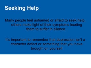 Seeking Help
Many people feel ashamed or afraid to seek help,
others make light of their symptoms leading
them to suffer in silence.
It’s important to remember that depression isn’t a
character defect or something that you have
brought on yourself
 