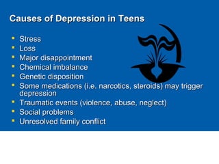Causes of Depression in TeensCauses of Depression in Teens
 StressStress
 LossLoss
 Major disappointmentMajor disappointment
 Chemical imbalanceChemical imbalance
 Genetic dispositionGenetic disposition
 Some medications (i.e. narcotics, steroids) may triggerSome medications (i.e. narcotics, steroids) may trigger
depressiondepression
 Traumatic events (violence, abuse, neglect)Traumatic events (violence, abuse, neglect)
 Social problemsSocial problems
 Unresolved family conflictUnresolved family conflict
http://www.bchealthguide.org/kbase/topic/major/ty4640/course.htm
 