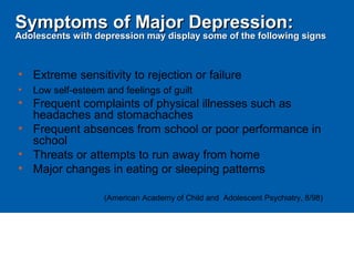 • Extreme sensitivity to rejection or failure
• Low self-esteem and feelings of guilt
• Frequent complaints of physical illnesses such as
headaches and stomachaches
• Frequent absences from school or poor performance in
school
• Threats or attempts to run away from home
• Major changes in eating or sleeping patterns
(American Academy of Child and Adolescent Psychiatry, 8/98)
Symptoms of Major Depression:Symptoms of Major Depression:
Adolescents with depression may display some of the following signsAdolescents with depression may display some of the following signs
 