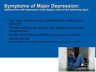 • Sad, blue, irritable and/or complains that nothing is fun
anymore
• Trouble sleeping, low energy, poor appetite and trouble
concentrating
• Socially withdrawn or performs more poorly in school
• Can be suicidal
National Institute of Mental Health, Treatment of Adolescent Depression Study (TADS)
Symptoms of Major Depression:Symptoms of Major Depression:
Adolescents with depression may display some of the following signsAdolescents with depression may display some of the following signs
 