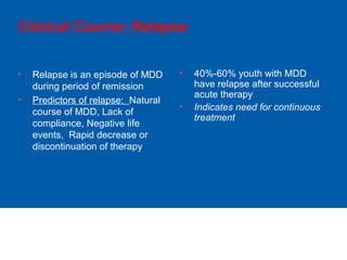 Clinical Course: Relapse
• Relapse is an episode of MDD
during period of remission
• Predictors of relapse: Natural
course of MDD, Lack of
compliance, Negative life
events, Rapid decrease or
discontinuation of therapy
• 40%-60% youth with MDD
have relapse after successful
acute therapy
• Indicates need for continuous
treatment
 