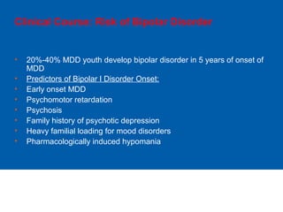 Clinical Course: Risk of Bipolar Disorder
• 20%-40% MDD youth develop bipolar disorder in 5 years of onset of
MDD
• Predictors of Bipolar I Disorder Onset:
• Early onset MDD
• Psychomotor retardation
• Psychosis
• Family history of psychotic depression
• Heavy familial loading for mood disorders
• Pharmacologically induced hypomania
 
