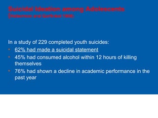 Suicidal Ideation among Adolescents
(Hoberman and Garfinkel 1988)
In a study of 229 completed youth suicides:
• 62% had made a suicidal statement
• 45% had consumed alcohol within 12 hours of killing
themselves
• 76% had shown a decline in academic performance in the
past year
 